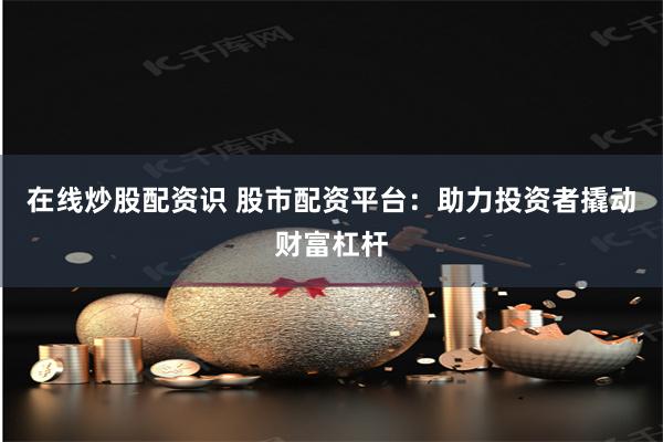 在线炒股配资识 股市配资平台：助力投资者撬动财富杠杆