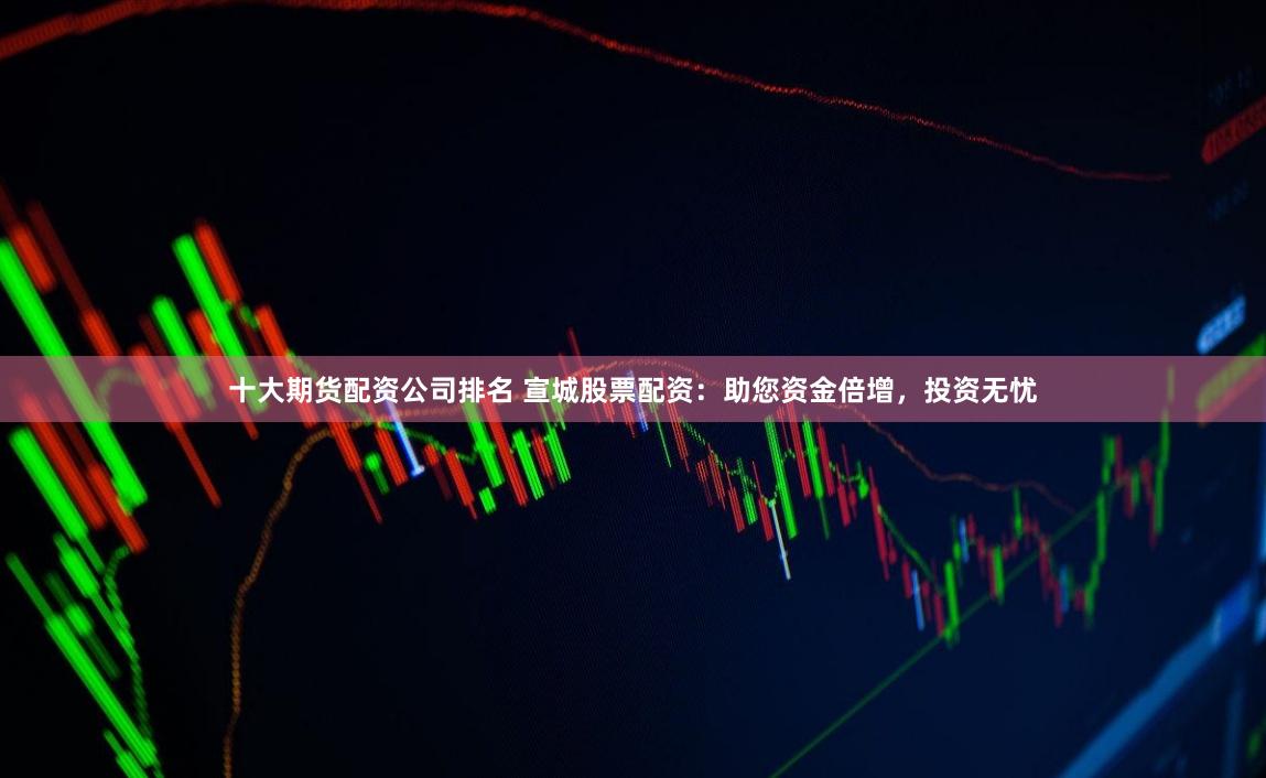 十大期货配资公司排名 宣城股票配资：助您资金倍增，投资无忧