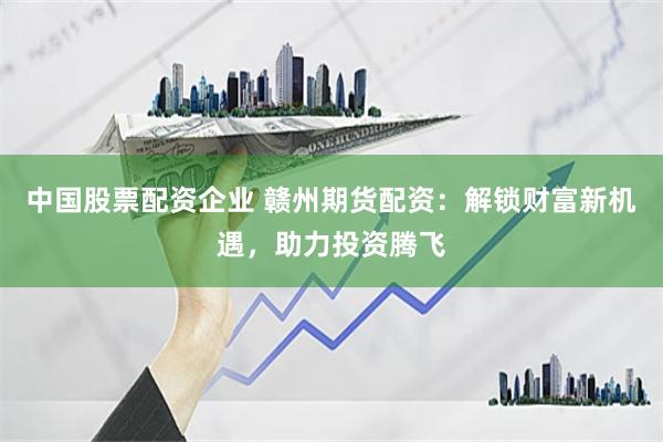 中国股票配资企业 赣州期货配资：解锁财富新机遇，助力投资腾飞