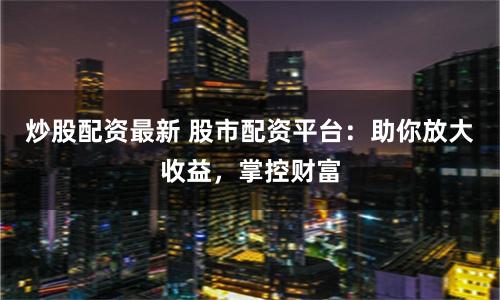 炒股配资最新 股市配资平台：助你放大收益，掌控财富