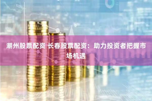 潮州股票配资 长春股票配资：助力投资者把握市场机遇