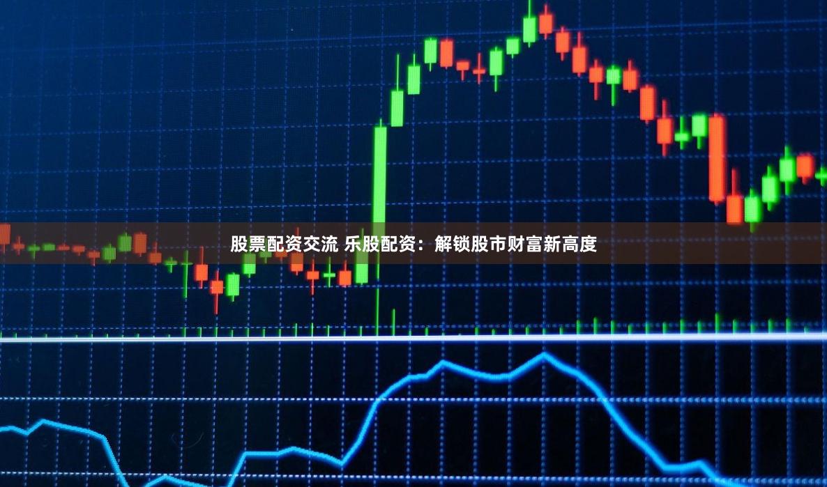 股票配资交流 乐股配资：解锁股市财富新高度