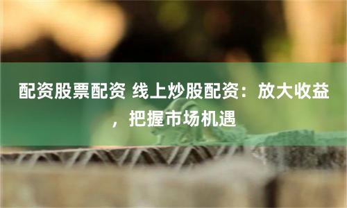 配资股票配资 线上炒股配资：放大收益，把握市场机遇