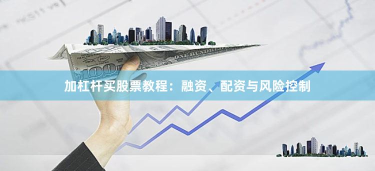 加杠杆买股票教程：融资、配资与风险控制